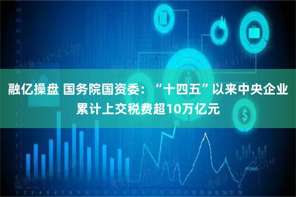 融亿操盘 国务院国资委：“十四五”以来中央企业累计上交税费超10万亿元