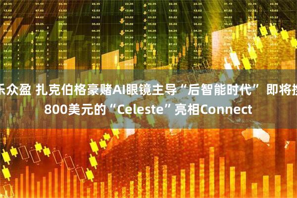 乐众盈 扎克伯格豪赌AI眼镜主导“后智能时代” 即将携800美元的“Celeste”亮相Connect