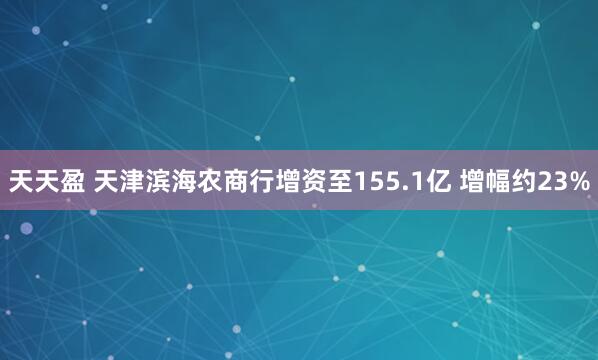 天天盈 天津滨海农商行增资至155.1亿 增幅约23%