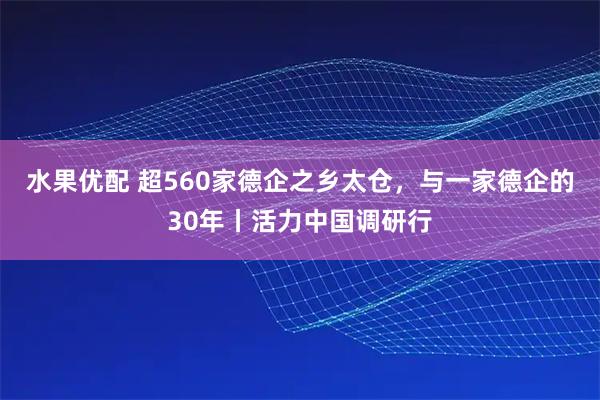 水果优配 超560家德企之乡太仓，与一家德企的30年丨活力中国调研行