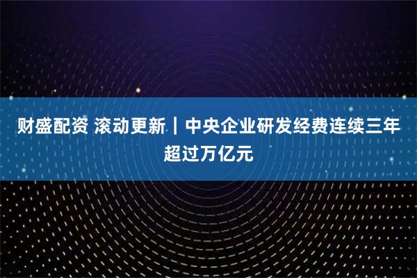 财盛配资 滚动更新｜中央企业研发经费连续三年超过万亿元