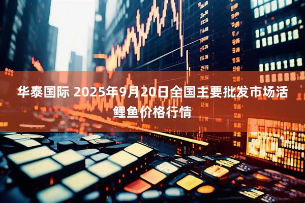华泰国际 2025年9月20日全国主要批发市场活鲤鱼价格行情