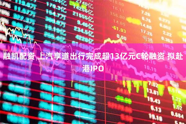 融凯配资 上汽享道出行完成超13亿元C轮融资 拟赴港IPO