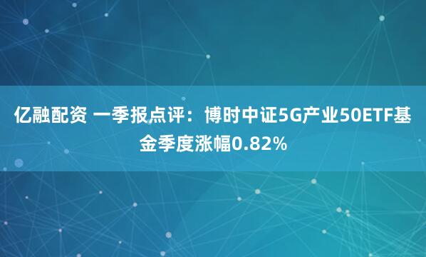亿融配资 一季报点评：博时中证5G产业50ETF基金季度涨幅0.82%