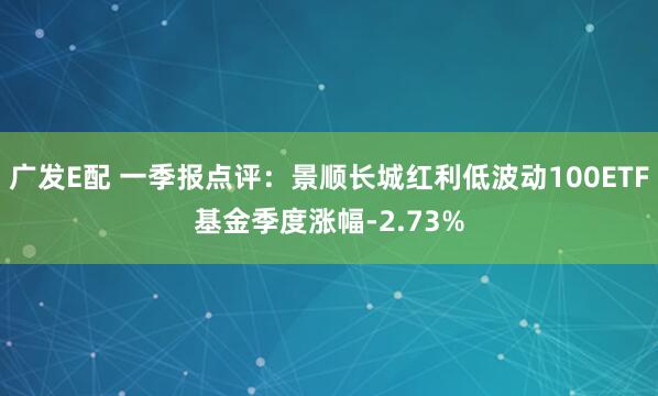 广发E配 一季报点评：景顺长城红利低波动100ETF基金季度涨幅-2.73%