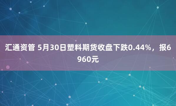 汇通资管 5月30日塑料期货收盘下跌0.44%，报6960元