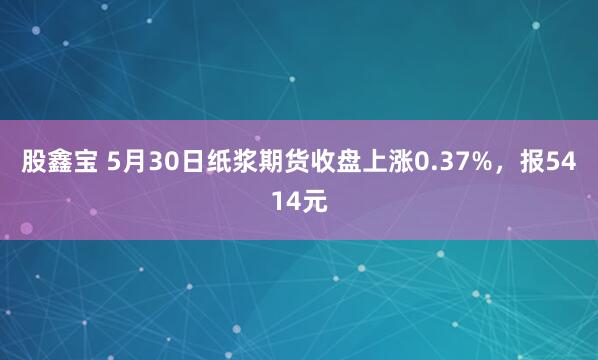 股鑫宝 5月30日纸浆期货收盘上涨0.37%，报5414元