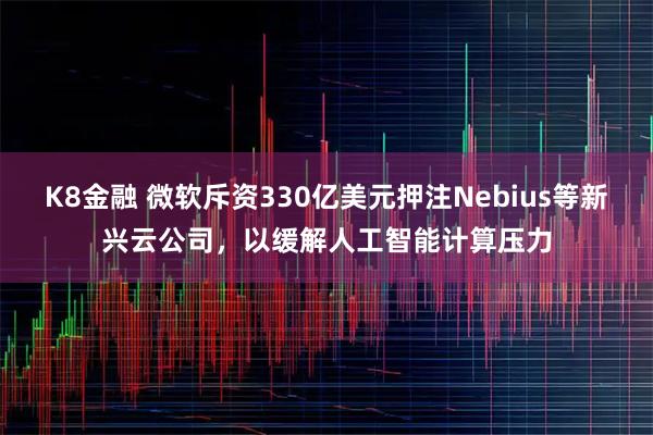 K8金融 微软斥资330亿美元押注Nebius等新兴云公司，以缓解人工智能计算压力