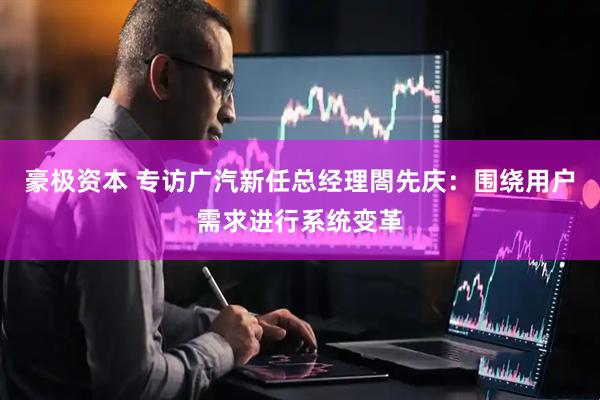 豪极资本 专访广汽新任总经理閤先庆：围绕用户需求进行系统变革