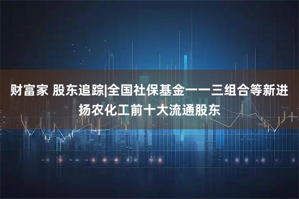 财富家 股东追踪|全国社保基金一一三组合等新进扬农化工前十大流通股东