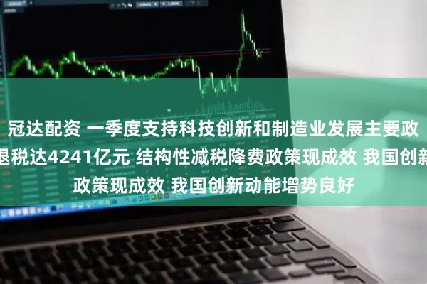 冠达配资 一季度支持科技创新和制造业发展主要政策减税降费及退税达4241亿元 结构性减税降费政策现成效 我国创新动能增势良好