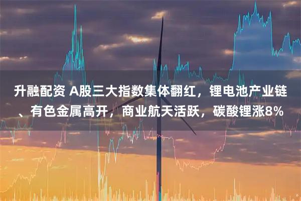 升融配资 A股三大指数集体翻红，锂电池产业链、有色金属高开，商业航天活跃，碳酸锂涨8%