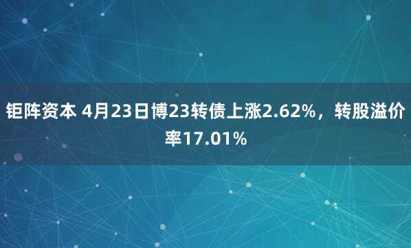 钜阵资本 4月23日博23转债上涨2.62%，转股溢价率17.01%