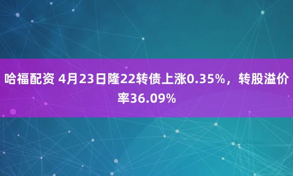 哈福配资 4月23日隆22转债上涨0.35%，转股溢价率36.09%