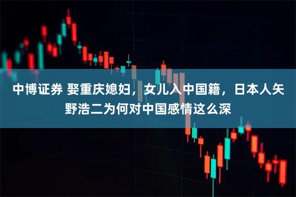中博证券 娶重庆媳妇，女儿入中国籍，日本人矢野浩二为何对中国感情这么深