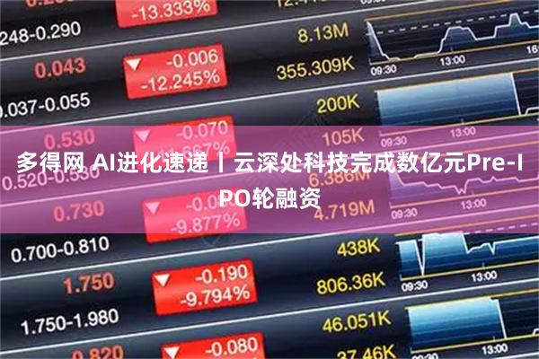 多得网 AI进化速递丨云深处科技完成数亿元Pre-IPO轮融资