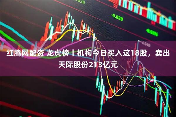 红腾网配资 龙虎榜丨机构今日买入这18股，卖出天际股份213亿元