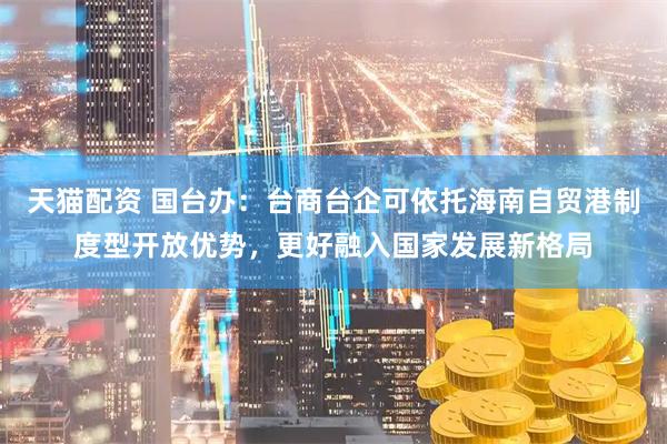 天猫配资 国台办：台商台企可依托海南自贸港制度型开放优势，更好融入国家发展新格局