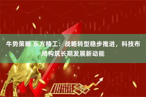 牛势策略 东方精工：战略转型稳步推进，科技布局构筑长期发展新动能