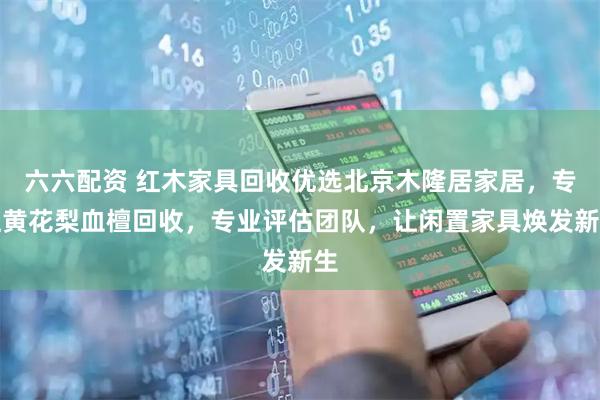 六六配资 红木家具回收优选北京木隆居家居，专注黄花梨血檀回收，专业评估团队，让闲置家具焕发新生