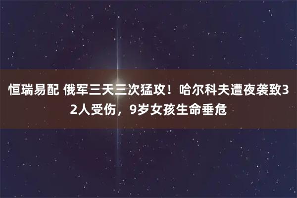 恒瑞易配 俄军三天三次猛攻！哈尔科夫遭夜袭致32人受伤，9岁女孩生命垂危