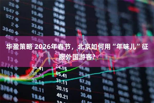 华盈策略 2026年春节，北京如何用“年味儿”征服外国游客?