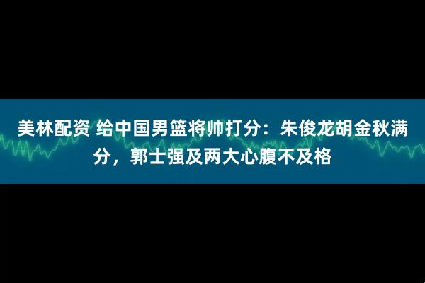 美林配资 给中国男篮将帅打分：朱俊龙胡金秋满分，郭士强及两大心腹不及格