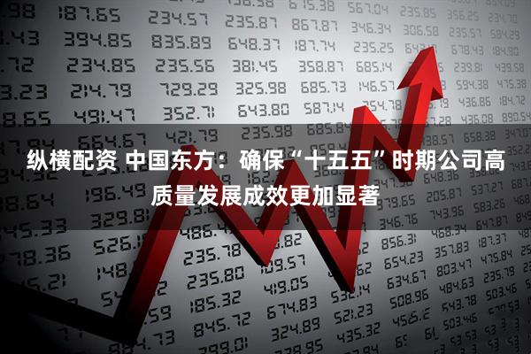 纵横配资 中国东方：确保“十五五”时期公司高质量发展成效更加显著