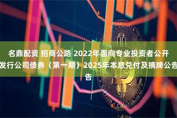 名鼎配资 招商公路 2022年面向专业投资者公开发行公司债券（第一期）2025年本息兑付及摘牌公告