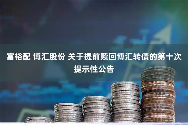 富裕配 博汇股份 关于提前赎回博汇转债的第十次提示性公告