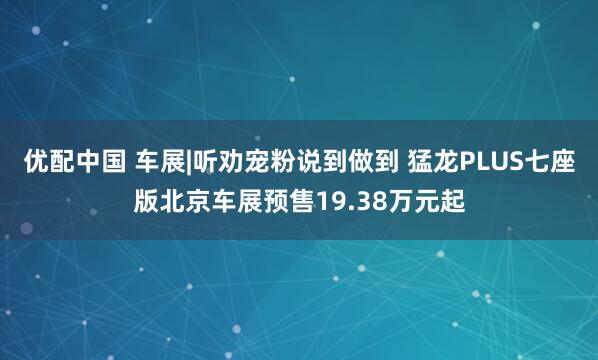优配中国 车展|听劝宠粉说到做到 猛龙PLUS七座版北京车展预售19.38万元起