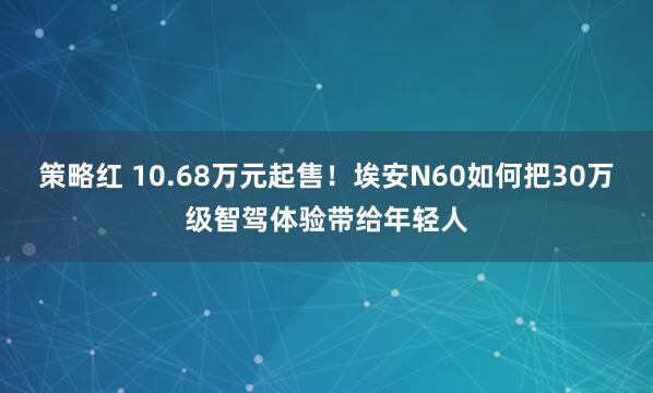 策略红 10.68万元起售！埃安N60如何把30万级智驾体验带给年轻人